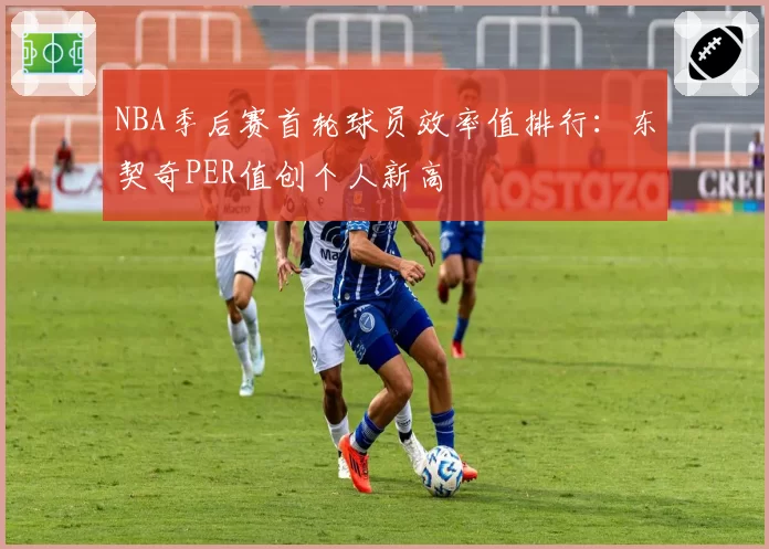 NBA季后赛首轮球员效率值排行:东契奇PER值创个人新高