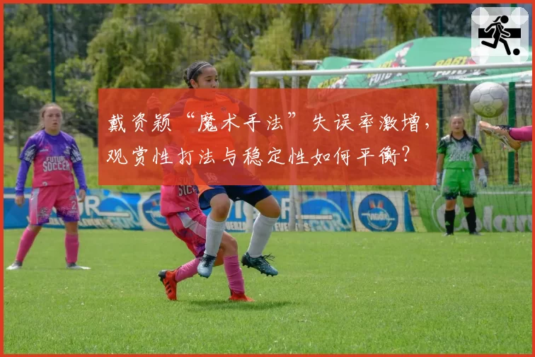 戴资颖“魔术手法”失误率激增,观赏性打法与稳定性如何平衡?