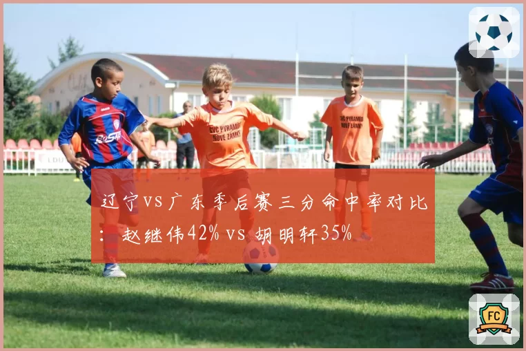 辽宁vs广东季后赛三分命中率对比：赵继伟42% vs 胡明轩35%