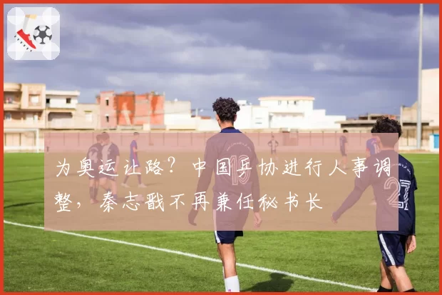 为奥运让路?中国乒协进行人事调整,秦志戬不再兼任秘书长