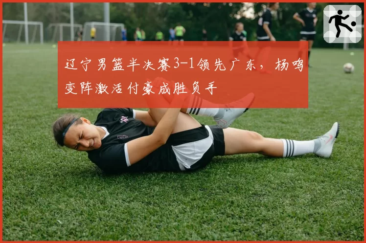 辽宁男篮半决赛3-1领先广东，杨鸣变阵激活付豪成胜负手