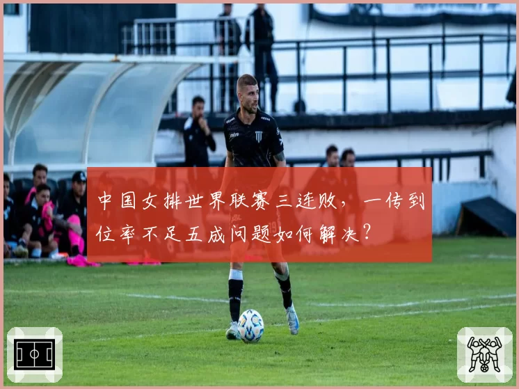 中国女排世界联赛三连败,一传到位率不足五成问题如何解决?