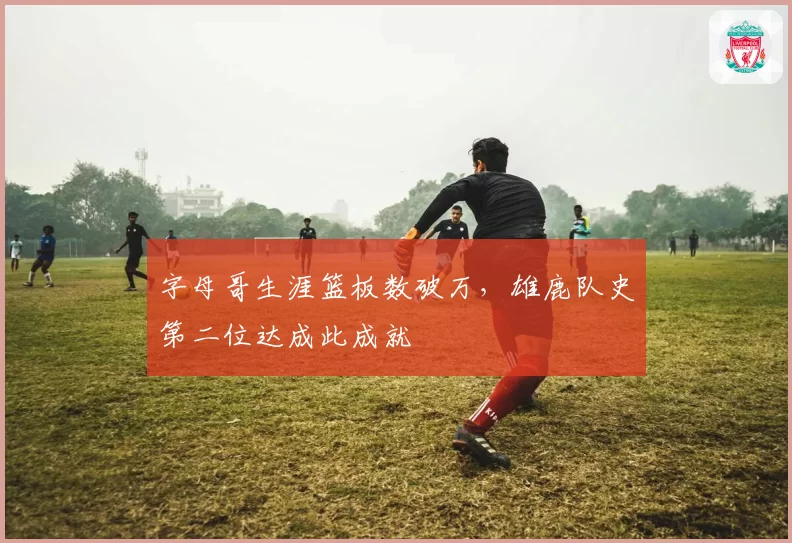 字母哥生涯篮板数破万,雄鹿队史第二位达成此成就
